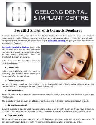 Beautiful Smiles with Cosmetic Dentistry.
Cosmetic dentistry is the reason behind beautiful smiles for thousands of people who for some reasons
have damaged teeth. Modern cosmetic dentistry can work wonders when it comes to crooked teeth,
filling up gap between teeth, fill the cavities or put Dentures Geelong to give you back your beautiful
smile and confidence.

Cosmetic Dentistry Geelong is not only
for children or teens but this procedure
has gained popularity amongst adults too.
It has many advantages over the
traditional dentistry procedures.

Listed here are a few benefits of cosmetic
dentistry Geelong.

      Lesser pain

Unlike the traditional methods used in
dentistry, this method offers lesser pain
during and after the procedure.

      Faster treatment

You do not have to wait for months at end to get that perfect set of teeth. A few sitting and get the
desired results for simpler procedures like teeth whitening.

      Self confidence

Beautiful teeth would automatically mean more beautiful smiles. You would not hesitate to smile and
meet people.

The procedure would give you an added self confidence and will make you feel good about yourself.

      Strengthening teeth

Bonding procedure can be used to repair damaged caused by tooth decay or if you have broken or
chipped tooth. Some form of cosmetic dentistry improves appearance and some strengthen the teeth.

      Improved smile

All the procedures have one main aim that is to give you an improved smile and make you look better. It
can be done through dentures, teeth whitening, masking discoloration or reshaping a smile.
 