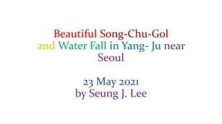 Beautiful Song-Chu-Gol
and Water Fall in Yang- Ju near
Seoul
23 May 2021
by Seung J. Lee
 