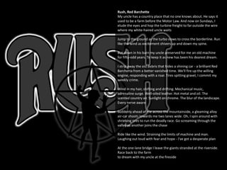 Rush, Red Barchette
My uncle has a country place that no one knows about. He says it
used to be a farm before the Motor Law. And now on Sundays, I
elude the eyes and hop the turbine freight to far outside the wire
where my white-haired uncle waits
Jump to the ground as the turbo slows to cross the borderline. Run
like the wind as excitement shivers up and down my spine.
But down in his barn my uncle preserved for me an old machine
for fifty-odd years. To keep it as new has been his dearest dream.
I strip away the old debris that hides a shining car - a brilliant Red
Barchetta from a better vanished time. We'll fire up the willing
engine, responding with a roar. Tires spitting gravel, I commit my
weekly crime.
Wind in my hair, shifting and drifting. Mechanical music,
adrenaline surge. Well-oiled leather. Hot metal and oil. The
scented country air. Sunlight on chrome. The blur of the landscape.
Every nerve aware
Suddenly ahead of me across the mountainside, a gleaming alloy
air-car shoots towards me two lanes wide. Oh, I spin around with
shrieking tires to run the deadly race. Go screaming through the
valley as another joins the chase
Ride like the wind. Straining the limits of machine and man.
Laughing out loud with fear and hope - I've got a desperate plan
At the one-lane bridge I leave the giants stranded at the riverside.
Race back to the farm
to dream with my uncle at the fireside
 