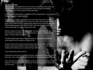 The Doors, The End
This is the end, beautiful friend. This is the end, my only friend. The end of our
elaborate plans, the end. Of everything that stands, the end. No safety or
surprise, the end. I'll never look into your eyes, again.
Can you picture what will be, so limitless and free. Desperately in need, of some,
stranger's hand in a, desperate land.
Lost in a Roman wilderness of pain and all the children are insane. All the
children are insane waiting for the summer rain, yeah. There's danger on the
edge of town. Ride the King's highway, baby. Weird scenes inside the gold mine.
Ride the highway west, baby. Ride the snake, ride the snake to the lake, the
ancient lake, baby. The snake is long, seven miles.
Ride the snake, he's old, and his skin is cold. The west is the best, the west is the
best. Get here, and we'll do the rest. The blue bus is callin' us, the blue bus is
callin' us. Driver, where you taken us.
The killer awoke before dawn, he put his boots on. He took a face from the
ancient gallery and he walked on down the hall.
He went into the room where his sister lived, and, then he paid a visit to his
brother, and then he walked on down the hall. And he came to a door, and he
looked inside. Father, yes son, I want to kill you. Mother, I want to...
C'mon baby, take a chance with us
And meet me at the back of the blue bus doin' a blue rock, on a blue bus. Doin' a
blue rock, c'mon, yeah. Kill, kill, kill, kill, kill, kill. This is the end, beautiful friend
This is the end, my only friend, the end. It hurts to set you free, but you'll never
follow me. The end of laughter and soft lies. The end of nights we tried to die.
This is the end
 