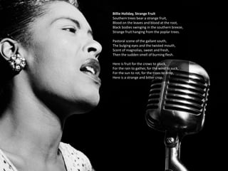 Billie Holiday, Strange Fruit
Southern trees bear a strange fruit,
Blood on the leaves and blood at the root,
Black bodies swinging in the southern breeze,
Strange fruit hanging from the poplar trees.
Pastoral scene of the gallant south,
The bulging eyes and the twisted mouth,
Scent of magnolias, sweet and fresh,
Then the sudden smell of burning flesh.
Here is fruit for the crows to pluck,
For the rain to gather, for the wind to suck,
For the sun to rot, for the trees to drop,
Here is a strange and bitter crop.
 