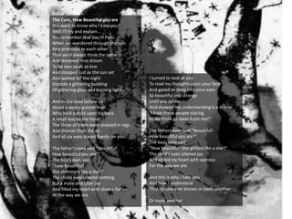 The Cure, How Beautiful you are
You want to know why I hate you?
Well I'll try and explain...
You remember that day in Paris
When we wandered through the rain
And promised to each other
That we'd always think the same
And dreamed that dream
To be two souls as one
And stopped just as the sun set
And waited for the night
Outside a glittering building
Of glittering glass and burning light...
And in the road before us
Stood a weary greyish man
Who held a child upon his back
A small boy by the hand
The three of them were dressed in rags
And thinner than the air
And all six eyes stared fixedly on you
The father's eyes said "Beautiful!
How beautiful you are!"
The boy's eyes said
"How beautiful!
She shimmers like a star!"
The childs eyes uttered nothing
But a mute and utter joy
And filled my heart with shame for us
At the way we are
I turned to look at you
To read my thoughts upon your face
And gazed so deep into your eyes
So beautiful and strange
Until you spoke
And showed me understanding is a dream
"I hate these people staring
Make them go away from me!"
The fathers eyes said "Beautiful!
How beautiful you are!"
The boys eyes said
"How beautiful! She glitters like a star!"
The child's eyes uttered joy
And stilled my heart with sadness
For the way we are
And this is why I hate you
And how I understand
That no-one ever knows or loves another
Or loves another
 