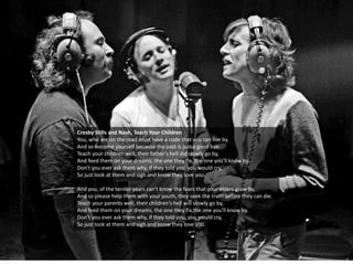 Crosby Stills and Nash, Teach Your Children
You, who are on the road must have a code that you can live by.
And so become yourself because the past is just a good bye.
Teach your children well, their father's hell did slowly go by,
And feed them on your dreams, the one they fix, the one you'll know by.
Don't you ever ask them why, if they told you, you would cry,
So just look at them and sigh and know they love you.
And you, of the tender years can't know the fears that your elders grew by,
And so please help them with your youth, they seek the truth before they can die.
Teach your parents well, their children's hell will slowly go by,
And feed them on your dreams, the one they fix,the one you'll know by.
Don't you ever ask them why, if they told you, you would cry,
So just look at them and sigh and know they love you.
 