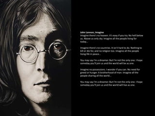 John Lennon, Imagine
Imagine there's no heaven. It's easy if you try. No hell below
us. Above us only sky. Imagine all the people living for
today...
Imagine there's no countries. It isn't hard to do. Nothing to
kill or die for, and no religion too. Imagine all the people
living life in peace...
You may say I'm a dreamer. But I'm not the only one. I hope
someday you'll join us and the world will be as one.
Imagine no possessions. I wonder if you can. No need for
greed or hunger. A brotherhood of man. Imagine all the
people sharing all the world...
You may say I'm a dreamer. But I'm not the only one. I hope
someday you'll join us and the world will live as one.
 