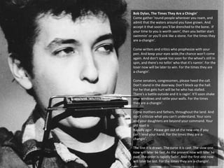 Bob Dylan, The Times They Are a Chingin’
Come gather 'round people wherever you roam, and
admit that the waters around you have grown. And
accept it that soon you'll be drenched to the bone. If
your time to you is worth savin‘, then you better start
swimmin‘ or you'll sink like a stone. For the times they
are a-changin'.
Come writers and critics who prophesize with your
pen. And keep your eyes wide,the chance won't come
again. And don't speak too soon for the wheel's still in
spin, and there's no tellin' who that it's namin‘. For the
loser now will be later to win. For the times they are
a-changin'.
Come senators, congressmen, please heed the call.
Don't stand in the doorway. Don't block up the hall.
For he that gets hurt will be he who has stalled.
There's a battle outside and it is ragin‘. It'll soon shake
your windows and rattle your walls. For the times
they are a-changin'.
Come mothers and fathers, throughout the land. And
don't criticize what you can't understand. Your sons
and your daughters are beyond your command. Your
old road is
Rapidly agin‘. Please get out of the new one if you
can't lend your hand. For the times they are a-
changin'.
The line it is drawn. The curse it is cast. The slow one
now will later be fast. As the present now will later be
past, the order is rapidly fadin‘. And the first one now
will later be last. For the times they are a-changin'.
 