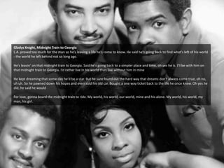 Gladys Knight, Midnight Train to Georgia
L.A. proved too much for the man so he's leaving a life he's come to know. He said he's going back to find what's left of his world
- the world he left behind not so long ago.
He's leavin’ on that midnight train to Georgia. Said he's going back to a simpler place and time, oh yes he is. I'll be with him on
that midnight train to Georgia. I'd rather live in his world than live without him in mine
He kept dreaming that some day he'd be a star. But he sure found out the hard way that dreams don't always come true, oh no,
uh uh. So he pawned down his hopes and even sold his old car. Bought a one way ticket back to the life he once knew. Oh yes he
did, he said he would
For love, gonna board the midnight train to ride. My world, his world, our world, mine and his alone. My world, his world, my
man, his girl.
 