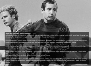 Simon and Garfunkel, Sounds of Silence
Hello darkness, my old friend. I've come to talk with you again, because a vision softly creeping, left its seeds while I was sleeping. And
the vision that was planted in my brain still remains within the sound of silence.
In restless dreams I walked alone, narrow streets of cobblestone. 'Neath the halo of a street lamp, I turned my collar to the cold and
damp when my eyes were stabbed by the flash of a neon light that split the night and touched the sound of silence.
And in the naked light I saw ten thousand people, maybe more. People talking without speaking, people hearing without listening,
people writing songs that voices never share. And no one dared disturb the sound of silence.
"Fools" said I, "You do not know silence like a cancer grows. Hear my words that I might teach you, take my arms that I might reach
you."
But my words like silent raindrops fell, and echoed in the wells of silence
And the people bowed and prayed to the neon god they made. And the sign flashed out its warning in the words that it was forming.
And the signs said, The words of the prophets are written on the subway walls and tenement halls. And whisper'd in the sounds of
silence.
 