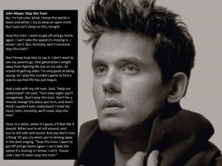 John Mayer, Stop this Train
No, I'm not color blind, I know the world is
black and white. I try to keep an open mind.
But I just can't sleep on this, tonight
Stop this train. I want to get off and go home
again. I can't take the speed it's moving in. I
know I can't. But, honestly, won't someone
stop this train?
Don't know how else to say it. I don't want to
see my parents go. One generation's length
away from fighting life out on my own. So
scared of getting older. I'm only good at being
young. So I play the numbers game to find a
way to say that life has just begun.
Had a talk with my old man. Said, "Help me
understand“. He said, "Turn sixty-eight, you'll
renegotiate. Don't stop this train. Don't for a
minute change the place you're in, and don't
think I couldn't ever understand. I tried my
hand. John, honestly, we'll never stop this
train"
Once in a while, when it's good, it'll feel like it
should. When you're all still around, and
you're still safe and sound. And you don't miss
a thing ‘till you cry when you're driving away
in the dark singing, “Stop this train. I want to
get off and go home again. I can't take the
speed it's moving in I know, I can't. 'Cause
now I see I'll never stop this train.”
 