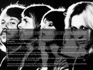 ABBA, The Winner Takes it ll
I don't wanna talk about things we've gone through. Though it's hurting me, now it's history. I've played all my cards, and that's
what you've done too. Nothing more to say. No more ace to play. The winner takes it all. The loser's standing small. Beside the
victory. That's her destiny.
I was in your arms thinking I belonged there. I figured it made sense. Building me a fence. Building me a home. Thinking I'd be
strong there.
But I was a fool. Playing by the rules.
The gods may throw the dice. Their minds as cold as ice. And someone way down here loses someone dear. The winner takes it
all. The loser has to fall. It's simple and it's plain. Why should I complain?
But tell me does she kiss like I used to kiss you? Does it feel the same when she calls your name? Somewhere deep inside, you
must know I miss you. But what can I say? Rules must be obeyed
The judges will decide. The likes of me abide. Spectators of the show always staying low. The game is on again. A lover or a
friend. A big thing or a small. The winner takes it all
I don't wanna talk if it makes you feel sad. And I understand you've come to shake my hand. I apologize if it makes you feel bad.
Seeing me so tense. No self-confidence. But you see. The winner takes it all
 