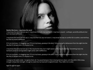 Natalie Merchant, I may know the word
I may know the word, but not say it. I may know the truth, but not face it. I may hear a sound - a whisper, sacred & profound, but
turn my head Indifferent.
I may know the word, but not say it. I may love the fruit, but not taste it. I may know the way to comfort & to soothe a worried face,
but fold my hands Indifferent.
If I'm on my knees, I'm begging now. If I'm on my knees, groping in the dark. I'd be praying for deliverance from the night into the
day. But it's all grey here. It's all grey to me.
I may know the word, but not say it. This may be the time, but I might waste it. This may be the hour. Something move me.
Someone prove me wrong before night comes with indifference.
If I'm on my knees, I'm begging now. If I'm on my knees, groping in the dark. I'd be praying for deliverance from the night into the
day. But it's all grey here. It's all grey to me.
I recognize the walls inside. I recognize them all. I've paced between them chasing demons down until they fall in fitful sleep,
enough to keep their strength. Enough to crawl into my head with tangled threads. They riddle me to solve.
Again & again & again
 