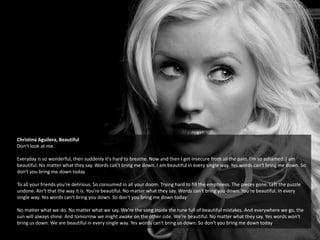Christina Aguilera, Beautiful
Don't look at me.
Everyday is so wonderful, then suddenly it's hard to breathe. Now and then I get insecure from all the pain. I'm so ashamed. I am
beautiful. No matter what they say. Words can't bring me down. I am beautiful in every single way. Yes words can't bring me down. So
don't you bring me down today
To all your friends you're delirious. So consumed in all your doom. Trying hard to fill the emptiness. The pieces gone. Left the puzzle
undone. Ain't that the way it is. You're beautiful. No matter what they say. Words can't bring you down. You're beautiful. In every
single way. Yes words can't bring you down. So don't you bring me down today
No matter what we do. No matter what we say. We're the song inside the tune full of beautiful mistakes. And everywhere we go, the
sun will always shine. And tomorrow we might awake on the other side. We're beautiful. No matter what they say. Yes words won't
bring us down. We are beautiful in every single way. Yes words can't bring us down. So don't you bring me down today
 