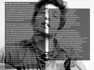 Bob Dylan, A Hard Rain’s Gonna Fall
Oh, where have you been, my blue-eyed son ?
And where have you been my darling young one ?
I've stumbled on the side of twelve misty mountains
I've walked and I've crawled on six crooked highways
I've stepped in the middle of seven sad forests
I've been out in front of a dozen dead oceans
I've been ten thousand miles in the mouth of a graveyard
And it's a hard, it's a hard, it's a hard, and it's a hard
It's a hard rain's a-gonna fall.
Oh, what did you see, my blue eyed son ?
And what did you see, my darling young one ?
I saw a newborn baby with wild wolves all around it
I saw a highway of diamonds with nobody on it
I saw a black branch with blood that kept drippin'
I saw a room full of men with their hammers a-bleedin'
I saw a white ladder all covered with water
I saw ten thousand talkers whose tongues were all broken
I saw guns and sharp swords in the hands of young children
And it's a hard, it's a hard, it's a hard, and it's a hard
It's a hard rain's a-gonna fall.
And what did you hear, my blue-eyed son ?
And what did you hear, my darling young one ?
I heard the sound of a thunder, it roared out a warnin'
I heard the roar of a wave that could drown the whole world
I heard one hundred drummers whose hands were a-blazin'
I heard ten thousand whisperin' and nobody listenin'
I heard one person starve, I heard many people laughin'
Heard the song of a poet who died in the gutter
Heard the sound of a clown who cried in the alley
And it's a hard, it's a hard, it's a hard, it's a hard
And it's a hard rain's a-gonna fall.
Oh, who did you meet my blue-eyed son ?
Who did you meet, my darling young one ?
I met a young child beside a dead pony
I met a white man who walked a black dog
I met a young woman whose body was burning
I met a young girl, she gave me a rainbow
I met one man who was wounded in love
I met another man who was wounded in hatred
And it's a hard, it's a hard, it's a hard, it's a hard
And it's a hard rain's a-gonna fall.
And what'll you do now, my blue-eyed son ?
And what'll you do now my darling young one ?
I'm a-goin' back out 'fore the rain starts a-fallin'
I'll walk to the depths of the deepest black forest
Where the people are a many and their hands are all empty
Where the pellets of poison are flooding their waters
Where the home in the valley meets the damp dirty prison
Where the executioner's face is always well hidden
Where hunger is ugly, where souls are forgotten
Where black is the color, where none is the number
And I'll tell and think it and speak it and breathe it
And reflect it from the mountain so all souls can see it
Then I'll stand on the ocean until I start sinkin'
But I'll know my songs well before I start singin'
And it's a hard, it's a hard, it's a hard, and it's a hard
It's a hard rain's a-gonna fall.
 