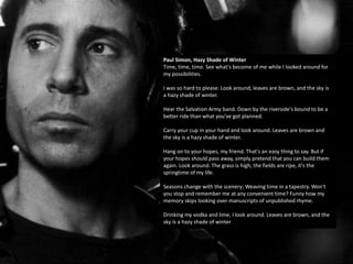 Paul Simon, Hazy Shade of Winter
Time, time, time. See what's become of me while I looked around for
my possibilities.
I was so hard to please. Look around, leaves are brown, and the sky is
a hazy shade of winter.
Hear the Salvation Army band. Down by the riverside's bound to be a
better ride than what you've got planned.
Carry your cup in your hand and look around. Leaves are brown and
the sky is a hazy shade of winter.
Hang on to your hopes, my friend. That's an easy thing to say. But if
your hopes should pass away, simply pretend that you can build them
again. Look around. The grass is high, the fields are ripe, it's the
springtime of my life.
Seasons change with the scenery; Weaving time in a tapestry. Won't
you stop and remember me at any convenient time? Funny how my
memory skips looking over manuscripts of unpublished rhyme.
Drinking my vodka and lime, I look around. Leaves are brown, and the
sky is a hazy shade of winter
 