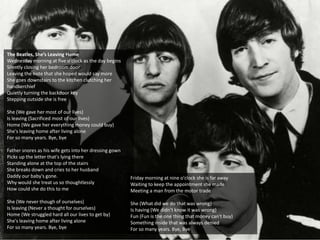The Beatles, She’s Leaving Home
Wednesday morning at five o'clock as the day begins
Silently closing her bedroom door
Leaving the note that she hoped would say more
She goes downstairs to the kitchen clutching her
handkerchief
Quietly turning the backdoor key
Stepping outside she is free
She (We gave her most of our lives)
Is leaving (Sacrificed most of our lives)
Home (We gave her everything money could buy)
She's leaving home after living alone
For so many years. Bye, bye
Father snores as his wife gets into her dressing gown
Picks up the letter that's lying there
Standing alone at the top of the stairs
She breaks down and cries to her husband
Daddy our baby's gone.
Why would she treat us so thoughtlessly
How could she do this to me
She (We never though of ourselves)
Is leaving (Never a thought for ourselves)
Home (We struggled hard all our lives to get by)
She's leaving home after living alone
For so many years. Bye, bye
Friday morning at nine o'clock she is far away
Waiting to keep the appointment she made
Meeting a man from the motor trade
She (What did we do that was wrong)
Is having (We didn't know it was wrong)
Fun (Fun is the one thing that money can't buy)
Something inside that was always denied
For so many years. Bye, Bye
 