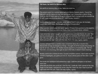 PM Dawn, Set Adrift On Memory Bliss
Set adrift on memory bliss of you. Baby you send me
The camera pans to a cocktail glass behind a blind of plastic plants. I found the
lady with the fat diamond ring then you know I can't remember a damn thing. I
think its one of those déjà vu things, or a dream that's trying to tell me something.
Or will I ever stop thinking about it? I don't know, I doubt it
Subterranean by design. I wonder what I would find if I met you, let my eyes
caress you, until I meet the thought of Misses Princess who?
Often wonder what makes her work. I guess I'll leave that question to the experts.
Assuming that there are some out there, they're probably alone, solitaire.
I can remember when I caught up with a past-time intimate friend, she said, "Bet
you're probably gonna say I look lovely. But you probably don't think nothin' of
me.“ She was right, though, I can't lie. She's just one of those corners in my mind.
And I just put her right back with the rest, That's the way it goes, I guess.
Careless whisper from a careless man. A neutron dance for a neutron fan.
Marionette strings are dangerous things. I thought of all the trouble they bring. An
eye for an eye, a spy for spy. Rubber bands expand in a frustrating sigh. Tell me
that she's not dreaming. She's got an ace in the hole, it doesn't have meaning
Reality used to be a friend of mine. Caused complete control, I don't take too kind.
Christina Applegate, you gotta put me on. Guess whose piece of the cake is Jack
gone
She broke her wishbone and wished for a sign. I told her whispers in my heart
were fine
What did she think she could do? I feel for her, I really do. And I stared at the ring
finger on her hand. I wanted her to be a big P.M. Dawn fan. But I had to put her
right back with the rest. That's the way it goes, I guess
 