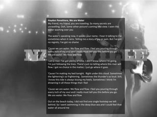 Hayden Panettiere, We are Water
My friend, my friend, you are traveling. So many secrets are
unravelling. Ooh, some other picture's coming into view. I seen the
water washing over you
The water's speaking now, it speaks your name. I hear it talking to me
sometimes when it rains. Telling me a story of joy or pain. But I've got
no regrets, I've got no shame
'Cause we are water. We flow and flow. I feel you pouring through
every inch of my soul and I really must tell you this before you go.
We are water. We flow and flow
I am a river. I've got plenty of time. I don't know where I'm going,
I'm just following the lines. There's just no telling where this river will
flow. I got no choice in the matter, I just go where it goes
'Cause I'm making my bed tonight. Right under this cloud. Sometimes
the lightening's so frightening. Sometimes the thunder's so loud. Still,
I know this tide is always kissing my heels. Sometimes I think I'm
drowning in all these things that I feel
'Cause we are water. We flow and flow. I feel you pouring through
every inch of my soul and I really must tell you this before you go.
We are water. We flow and flow
Out on the beach today, I did not find one single footstep we left
behind. So I went swimming in the deep blue sea and I could feel that
water all around me
 