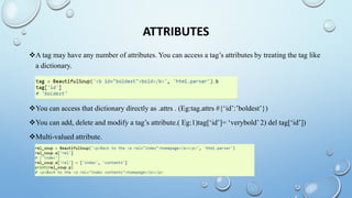 ATTRIBUTES
A tag may have any number of attributes. You can access a tag’s attributes by treating the tag like
a dictionary.
You can access that dictionary directly as .attrs . (Eg:tag.attrs #{‘id’:’boldest’})
You can add, delete and modify a tag’s attribute.( Eg:1)tag[‘id’]= ‘verybold’ 2) del tag[‘id’])
Multi-valued attribute.
 