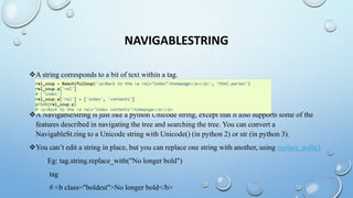 NAVIGABLESTRING
A string corresponds to a bit of text within a tag.
A NavigableString is just like a python Unicode string, except that it also supports some of the
features described in navigating the tree and searching the tree. You can convert a
NavigableSt.ring to a Unicode string with Unicode() (in python 2) or str (in python 3).
You can’t edit a string in place, but you can replace one string with another, using replace_with()
Eg: tag.string.replace_with("No longer bold")
tag
# <b class="boldest">No longer bold</b>
 