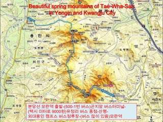 분당선 모란역 출발-(500-1번 버스)곤지암 버스터미널-
(택시 미터로 9000원)유정리 버스 종점-산행-
외대용인 캠프스 버스정류장-(버스 많이 있음)모란역
Beautiful spring mountains of Tae-Wha-San
in Yongin and Kwangju City
 