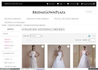 pdfcrowd.comopen in browser PRO version Are you a developer? Try out the HTML to PDF API
BRIDALGOWNPLAZA Account Help Love List 0 Shopping Bag 0
WEDDING DRESSES WEDDING PARTY DRESSES SPECIAL OCCASION DRESSES
WEDDING ACCESSORIES
Search
HOME / WEDDING DRESSES / STRAPLESS WEDDING DRESSES
$100.00 -
$199.99 (51)
$300.00 and
above (1)
A-line (36)
Ball Gown (3)
Sheath/Column
SORT BY: Position
1-40 of 52 SHOW: 401 2
STRAPLESS WEDDING DRESSESSHOP BY
PRICE
SILHOUETTE
NEXT
 
