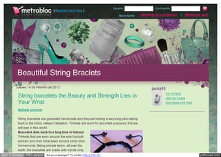 Usuario                     Contraseña
                                    [ Reportar este blog ]
                                                                                    Recordarme     ¿Olvidaste tu contraseña?     |   ¡Regístrate aquí!




          Beautiful String Braclets
         Jueves 14 de Febrero de 2013                                                                      jackj45
                                                                                                                     Ver mi Perfil
          String bracelets the Beauty and Strength Lies in                                                           Libro de Visitas
          Your Wrist                                                                                                 Suscríbete a mi Feed

          Nathele summer

          String bracelets are generally handmade and they are having a very long past dating
          back to the Indus Valley Civilization. Trinkets are worn for assorted purposes that we
          will see in this world.
          Bracelets date back to a long time in history!
          Trinkets that are worn around the wrist by both
          women and men have been around since time
          immemorial. Being simple items, all over the
          earth, the bracelets are made with hands only
open in browser PRO version   Are you a developer? Try out the HTML to PDF API                                                                  pdfcrowd.com
 