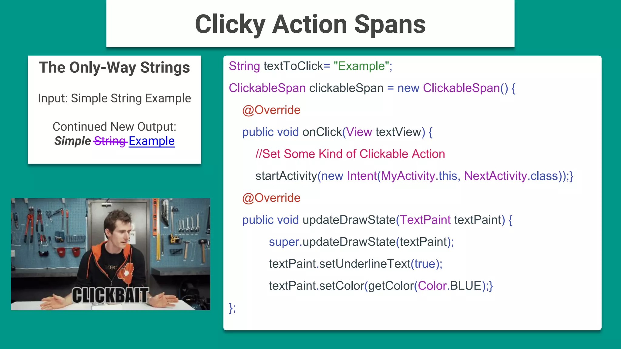 The Only-Way Strings
Input: Simple String Example
Continued New Output:
Simple String Example
String textToClick= "Example";
ClickableSpan clickableSpan = new ClickableSpan() {
@Override
public void onClick(View textView) {
//Set Some Kind of Clickable Action
startActivity(new Intent(MyActivity.this, NextActivity.class));}
@Override
public void updateDrawState(TextPaint textPaint) {
super.updateDrawState(textPaint);
textPaint.setUnderlineText(true);
textPaint.setColor(getColor(Color.BLUE);}
};
Clicky Action Spans
 
