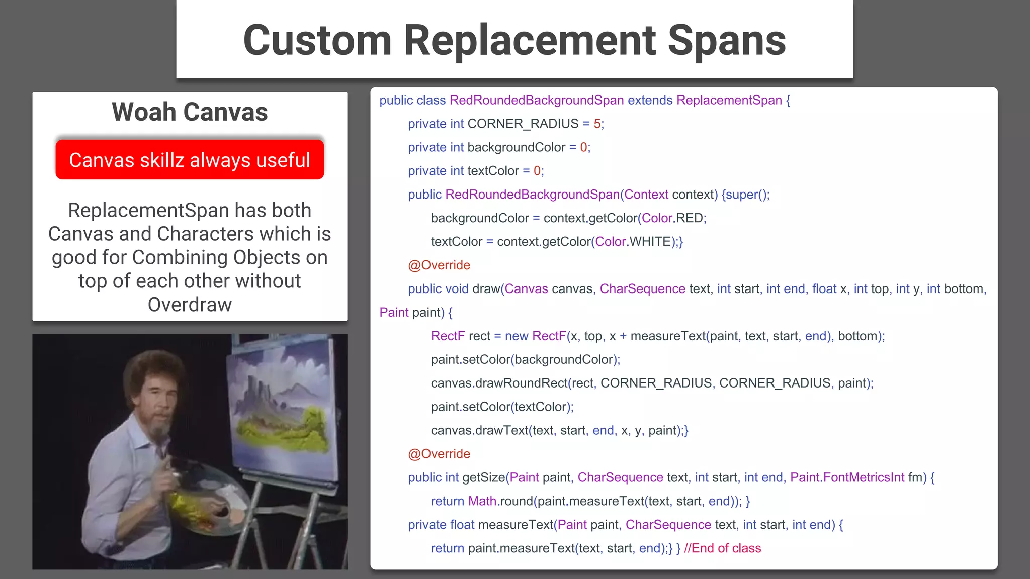 Woah Canvas
ReplacementSpan has both
Canvas and Characters which is
good for Combining Objects on
top of each other without
Overdraw
public class RedRoundedBackgroundSpan extends ReplacementSpan {
private int CORNER_RADIUS = 5;
private int backgroundColor = 0;
private int textColor = 0;
public RedRoundedBackgroundSpan(Context context) {super();
backgroundColor = context.getColor(Color.RED;
textColor = context.getColor(Color.WHITE);}
@Override
public void draw(Canvas canvas, CharSequence text, int start, int end, float x, int top, int y, int bottom,
Paint paint) {
RectF rect = new RectF(x, top, x + measureText(paint, text, start, end), bottom);
paint.setColor(backgroundColor);
canvas.drawRoundRect(rect, CORNER_RADIUS, CORNER_RADIUS, paint);
paint.setColor(textColor);
canvas.drawText(text, start, end, x, y, paint);}
@Override
public int getSize(Paint paint, CharSequence text, int start, int end, Paint.FontMetricsInt fm) {
return Math.round(paint.measureText(text, start, end)); }
private float measureText(Paint paint, CharSequence text, int start, int end) {
return paint.measureText(text, start, end);} } //End of class
Custom Replacement Spans
Canvas skillz always useful
 