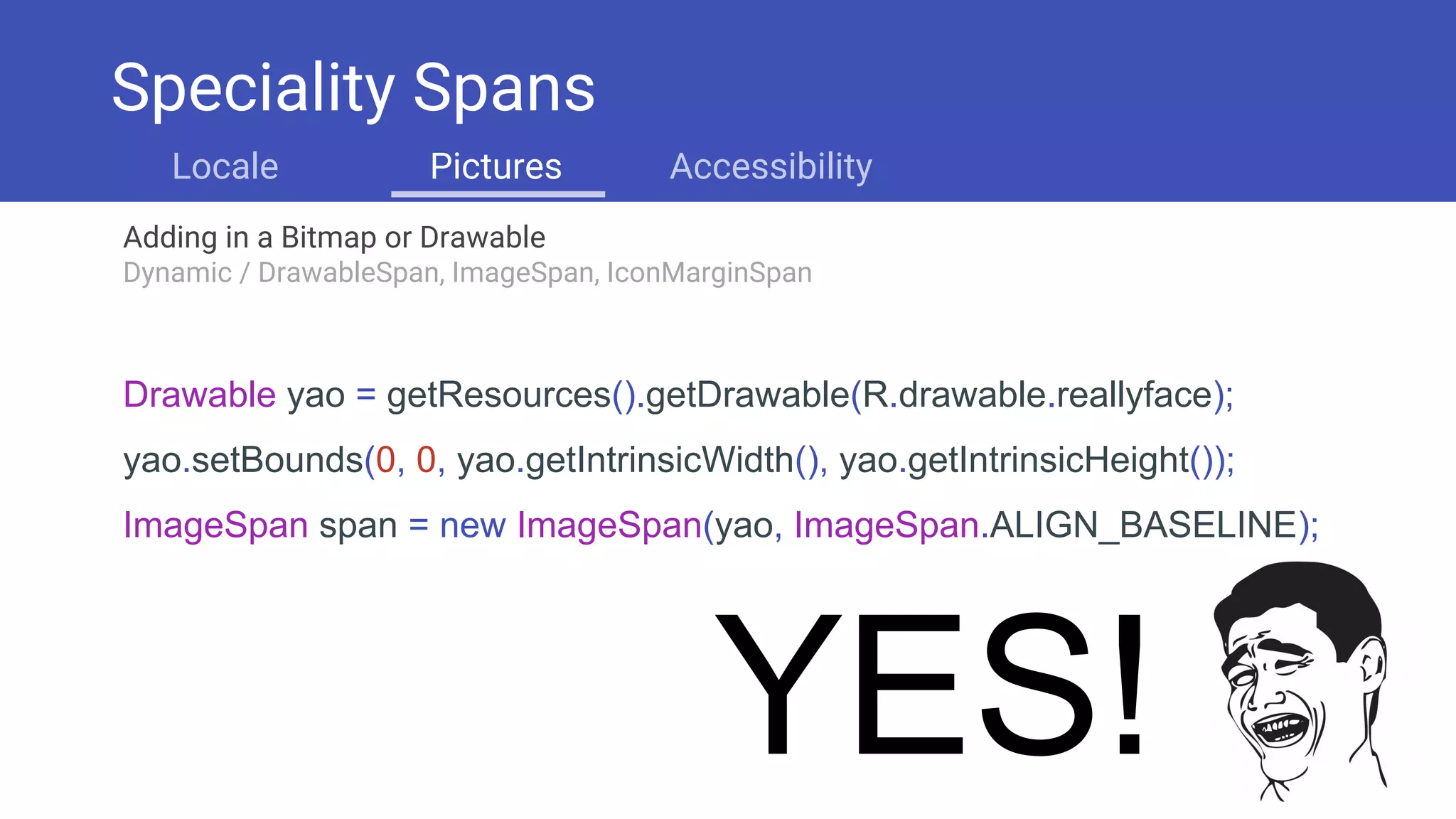Adding in a Bitmap or Drawable
Dynamic / DrawableSpan, ImageSpan, IconMarginSpan
Drawable yao = getResources().getDrawable(R.drawable.reallyface);
yao.setBounds(0, 0, yao.getIntrinsicWidth(), yao.getIntrinsicHeight());
ImageSpan span = new ImageSpan(yao, ImageSpan.ALIGN_BASELINE);
YES!
Speciality Spans
Locale Pictures Accessibility
 
