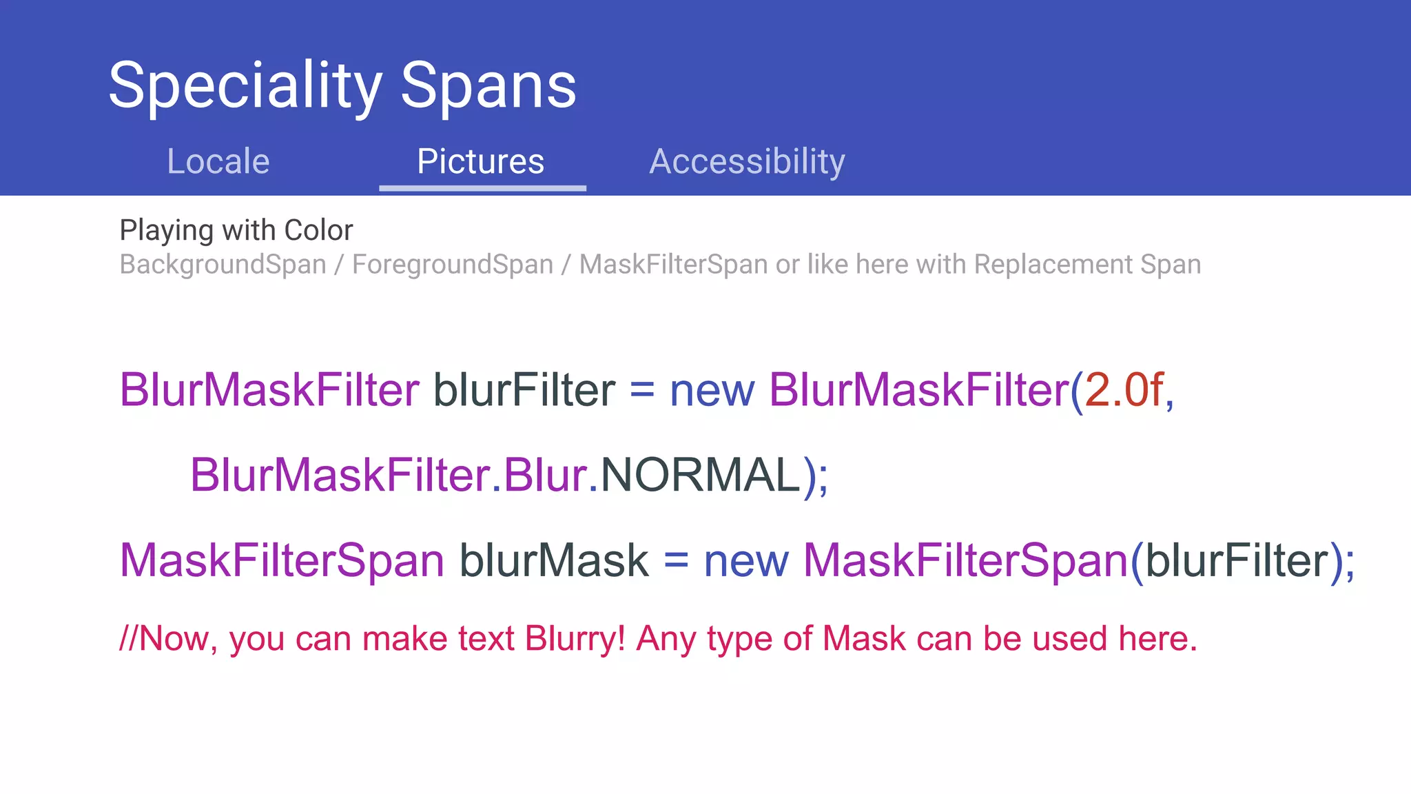 Playing with Color
BackgroundSpan / ForegroundSpan / MaskFilterSpan or like here with Replacement Span
Speciality Spans
Locale Pictures Accessibility
BlurMaskFilter blurFilter = new BlurMaskFilter(2.0f,
BlurMaskFilter.Blur.NORMAL);
MaskFilterSpan blurMask = new MaskFilterSpan(blurFilter);
//Now, you can make text Blurry! Any type of Mask can be used here.
 