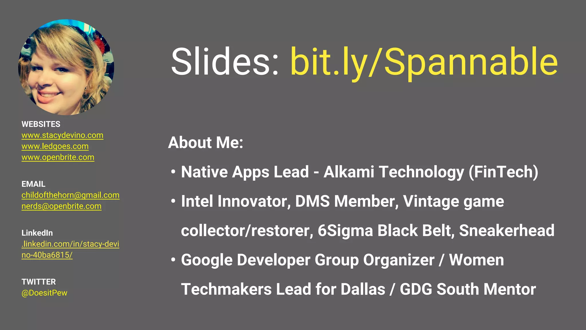 Slides: bit.ly/Spannable
About Me:
• Native Apps Lead - Alkami Technology (FinTech)
• Intel Innovator, DMS Member, Vintage game
collector/restorer, 6Sigma Black Belt, Sneakerhead
• Google Developer Group Organizer / Women
Techmakers Lead for Dallas / GDG South Mentor
WEBSITES
www.stacydevino.com
www.ledgoes.com
www.openbrite.com
EMAIL
childofthehorn@gmail.com
nerds@openbrite.com
LinkedIn
.linkedin.com/in/stacy-devi
no-40ba6815/
TWITTER
@DoesitPew
 