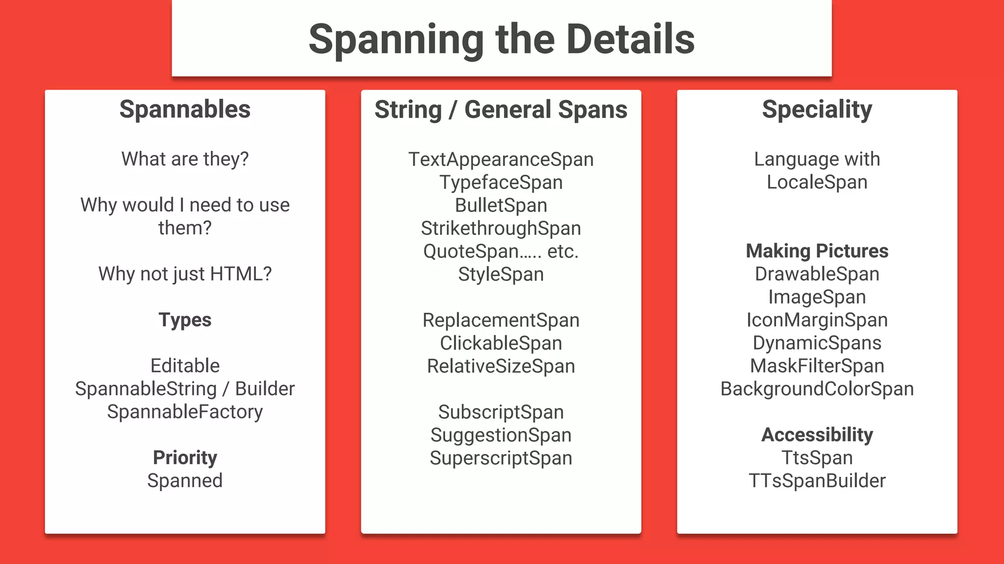 Spannables
What are they?
Why would I need to use
them?
Why not just HTML?
Types
Editable
SpannableString / Builder
SpannableFactory
Priority
Spanned
Speciality
Language with
LocaleSpan
Making Pictures
DrawableSpan
ImageSpan
IconMarginSpan
DynamicSpans
MaskFilterSpan
BackgroundColorSpan
Accessibility
TtsSpan
TTsSpanBuilder
String / General Spans
TextAppearanceSpan
TypefaceSpan
BulletSpan
StrikethroughSpan
QuoteSpan….. etc.
StyleSpan
ReplacementSpan
ClickableSpan
RelativeSizeSpan
SubscriptSpan
SuggestionSpan
SuperscriptSpan
Spanning the Details
 