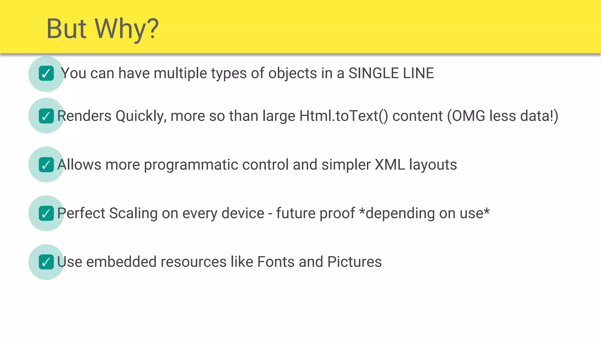 You can have multiple types of objects in a SINGLE LINE✓
✓
✓
✓
✓
Renders Quickly, more so than large Html.toText() content (OMG less data!)
Allows more programmatic control and simpler XML layouts
Perfect Scaling on every device - future proof *depending on use*
Use embedded resources like Fonts and Pictures
But Why?
 