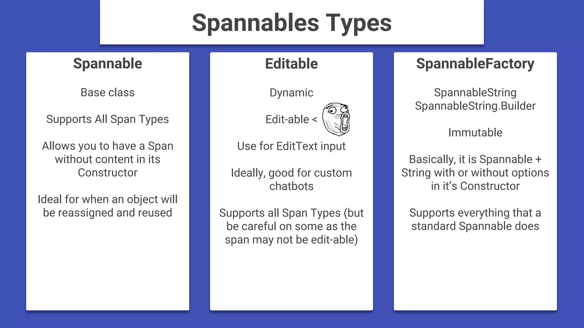 Spannable
Base class
Supports All Span Types
Allows you to have a Span
without content in its
Constructor
Ideal for when an object will
be reassigned and reused
SpannableFactory
SpannableString
SpannableString.Builder
Immutable
Basically, it is Spannable +
String with or without options
in it’s Constructor
Supports everything that a
standard Spannable does
Editable
Dynamic
Edit-able <
Use for EditText input
Ideally, good for custom
chatbots
Supports all Span Types (but
be careful on some as the
span may not be edit-able)
Spannables Types
 