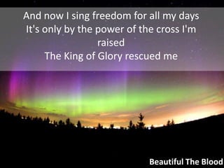 And now I sing freedom for all my daysIt's only by the power of the cross I'm raisedThe King of Glory rescued meBeautiful The Blood