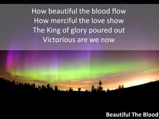 How beautiful the blood flowHow merciful the love showThe King of glory poured outVictorious are we nowBeautiful The Blood