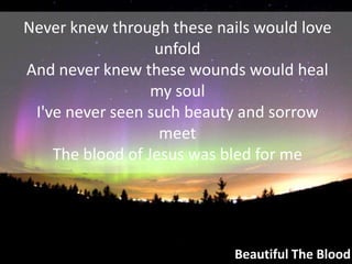 Never knew through these nails would love unfoldAnd never knew these wounds would heal my soulI've never seen such beauty and sorrow meetThe blood of Jesus was bled for meBeautiful The Blood