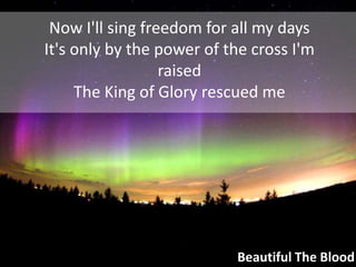 Now I'll sing freedom for all my daysIt's only by the power of the cross I'm raisedThe King of Glory rescued meBeautiful The Blood