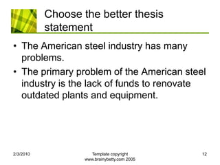 Choose the better thesis statementThe American steel industry has many problems.The primary problem of the American steel industry is the lack of funds to renovate outdated plants and equipment.2/4/2010Template copyright www.brainybetty.com 200512
