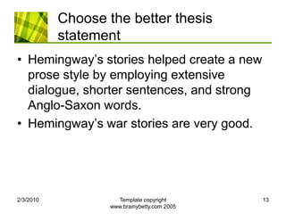 Choose the better thesis statementHemingway’s stories helped create a new prose style by employing extensive dialogue, shorter sentences, and strong Anglo-Saxon words.Hemingway’s war stories are very good.2/4/2010Template copyright www.brainybetty.com 200513