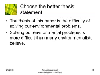 Choose the better thesis statementThe thesis of this paper is the difficulty of solving our environmental problems.Solving our environmental problems is more difficult than many environmentalists believe.2/4/2010Template copyright www.brainybetty.com 200514