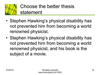 Choose the better thesis statementStephen Hawking’s physical disability has not prevented him from becoming a world renowned physicist.Stephen Hawking’s physical disability has not prevented him from becoming a world renowned physicist, and his book is the subject of a movie.2/4/2010Template copyright www.brainybetty.com 200516