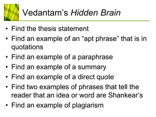 Vedantam’sHidden BrainFind the thesis statementFind an example of an “apt phrase” that is in quotationsFind an example of a paraphraseFind an example of a summaryFind an example of a direct quoteFind two examples of phrases that tell the reader that an idea or word are Shankear’sFind an example of plagiarism