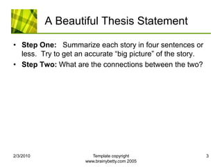 A Beautiful Thesis StatementStep One:   Summarize each story in four sentences or less.  Try to get an accurate “big picture” of the story.Step Two: What are the connections between the two?  2/4/2010Template copyright www.brainybetty.com 20053