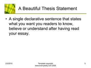 A Beautiful Thesis StatementA single declarative sentence that states what you want you readers to know, believe or understand after having read your essay.2/4/2010Template copyright www.brainybetty.com 20055