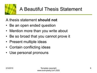 A Beautiful Thesis StatementA thesis statement should notBe an open ended questionMention more than you write aboutBe so broad that you cannot prove itPresent multiple ideasContain conflicting ideasUse personal pronouns2/4/2010Template copyright www.brainybetty.com 20056