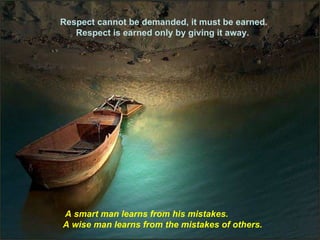 Respect cannot be demanded, it must be earned. Respect is earned only by giving it away.  A smart man learns from his mistakes.  A wise man learns from the mistakes of others. 