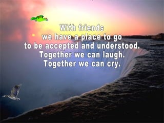 With friends we have a place to go to be accepted and understood. Together we can laugh. Together we can cry.  