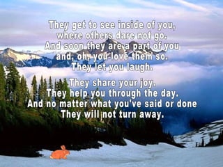 They get to see inside of you, where others dare not go. And soon they are a part of you and, oh, you love them so. They let you laugh. They share your joy. They help you through the day. And no matter what you've said or done They will not turn away.  
