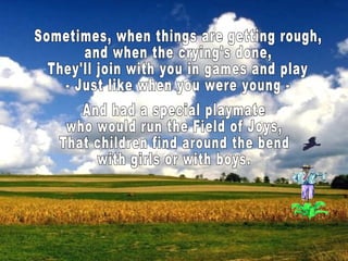Sometimes, when things are getting rough, and when the crying's done, They'll join with you in games and play - Just like when you were young - And had a special playmate who would run the Field of Joys, That children find around the bend with girls or with boys.  