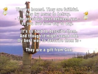 They're honest. They are faithful. They try never to betray. - The precious trust between you - as you live from day to day. It's so hard to describe them. And though it might sound odd. My best way to describe them is - They are a gift from God.  